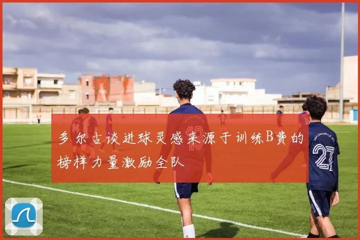 多尔古谈进球灵感来源于训练B费的榜样力量激励全队
