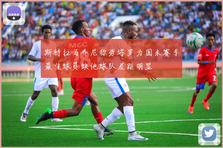 斯特拉马乔尼称劳塔罗为国米赛季最佳球员缺他球队差距明显