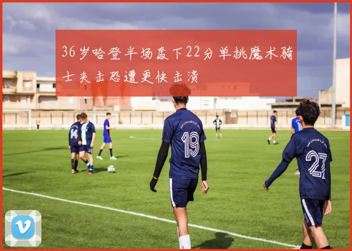 36岁哈登半场轰下22分单挑魔术骑士夹击恐遭更快击溃