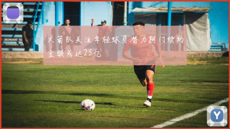 火箭队关注年轻球员潜力阿门续约金额或达25亿