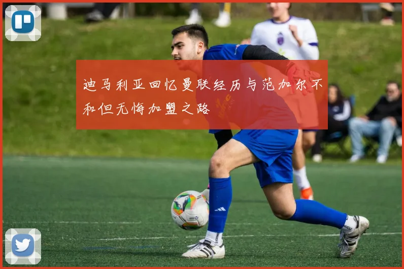 迪马利亚回忆曼联经历与范加尔不和但无悔加盟之路