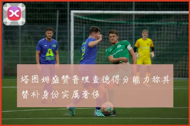 塔图姆盛赞普理查德得分能力称其替补身份实属奢侈