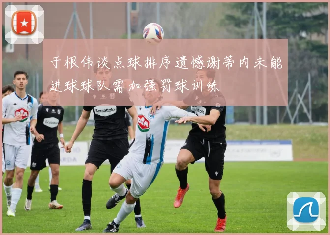于根伟谈点球排序遗憾谢蒂内未能进球球队需加强罚球训练