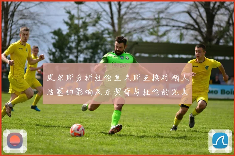 皮尔斯分析杜伦里夫斯互换对湖人活塞的影响及东契奇与杜伦的完美搭配