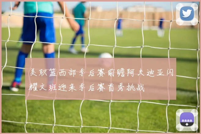 美职篮西部季后赛前瞻阿夫迪亚闪耀文班迎来季后赛首秀挑战