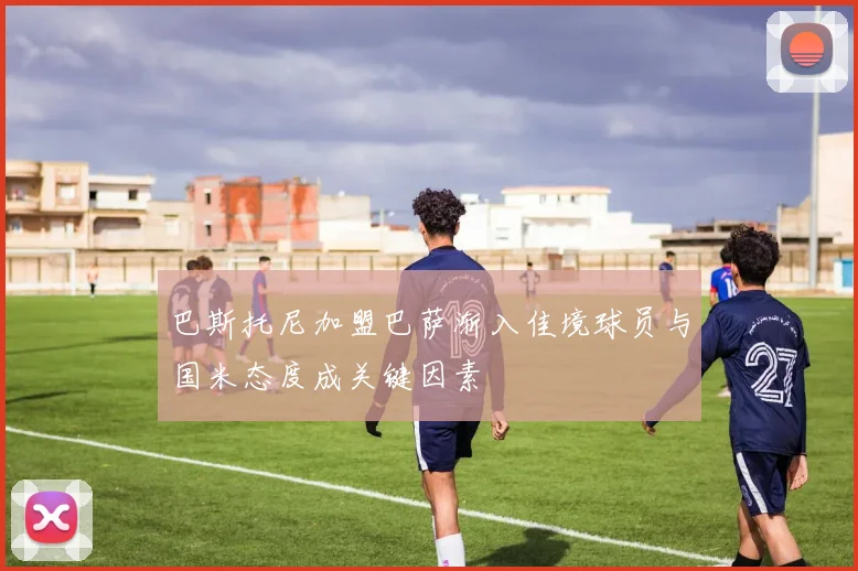 巴斯托尼加盟巴萨渐入佳境球员与国米态度成关键因素
