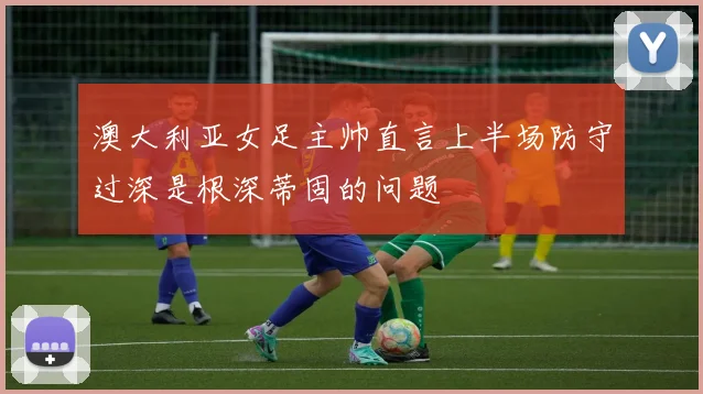 澳大利亚女足主帅直言上半场防守过深是根深蒂固的问题