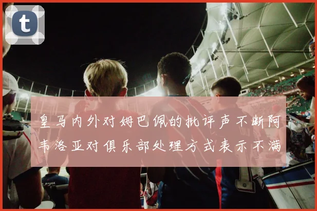 皇马内外对姆巴佩的批评声不断阿韦洛亚对俱乐部处理方式表示不满