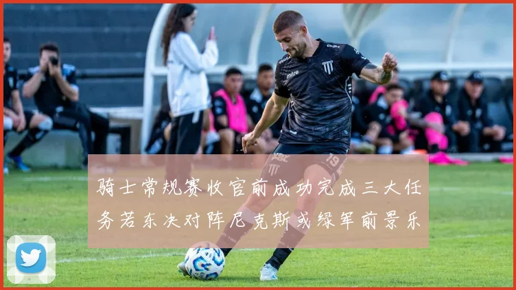骑士常规赛收官前成功完成三大任务若东决对阵尼克斯或绿军前景乐观