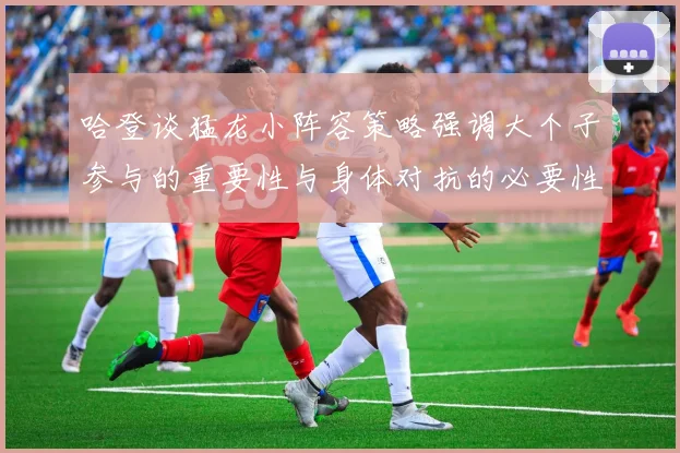 哈登谈猛龙小阵容策略强调大个子参与的重要性与身体对抗的必要性