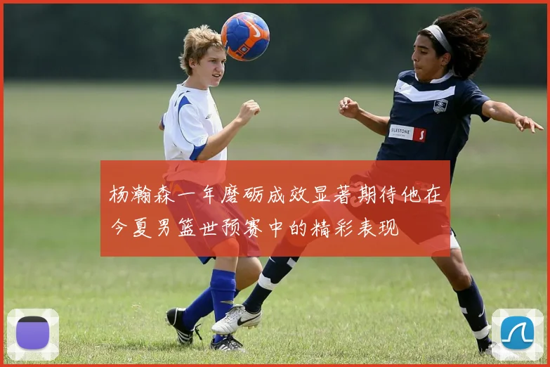 杨瀚森一年磨砺成效显著期待他在今夏男篮世预赛中的精彩表现