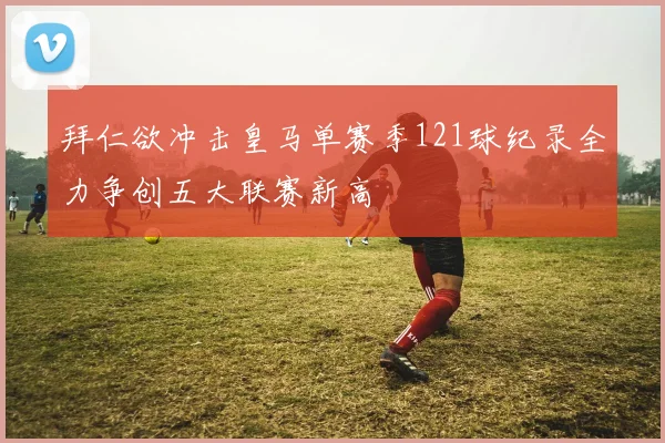 拜仁欲冲击皇马单赛季121球纪录全力争创五大联赛新高