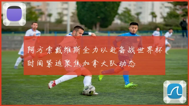 阿方索戴维斯全力以赴备战世界杯时间紧迫聚焦加拿大队动态