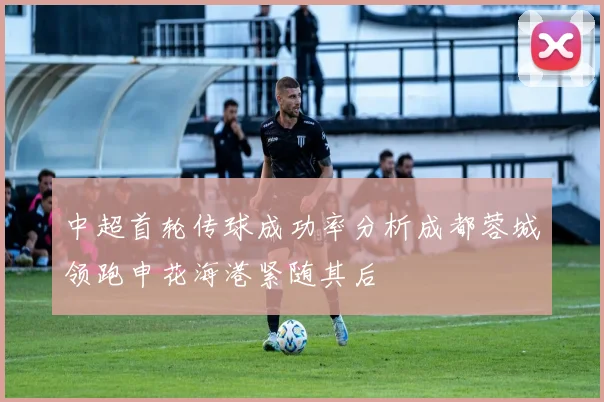 中超首轮传球成功率分析成都蓉城领跑申花海港紧随其后