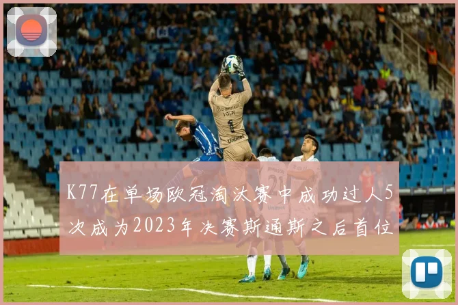 K77在单场欧冠淘汰赛中成功过人5次成为2023年决赛斯通斯之后首位球员