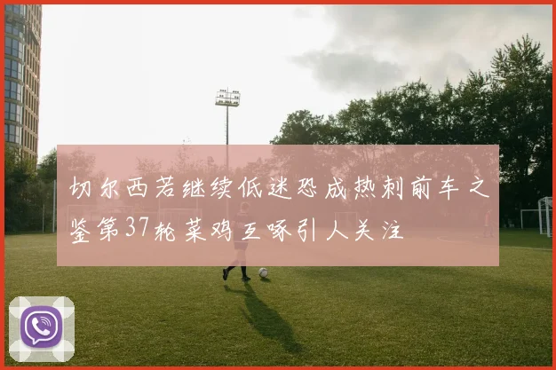切尔西若继续低迷恐成热刺前车之鉴第37轮菜鸡互啄引人关注