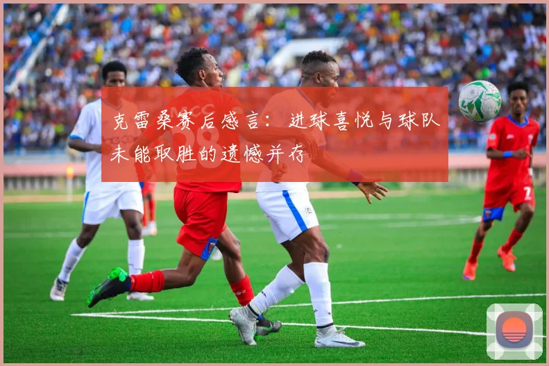 克雷桑赛后感言：进球喜悦与球队未能取胜的遗憾并存