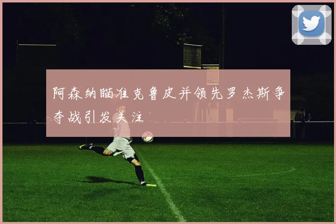 阿森纳瞄准克鲁皮并领先罗杰斯争夺战引发关注