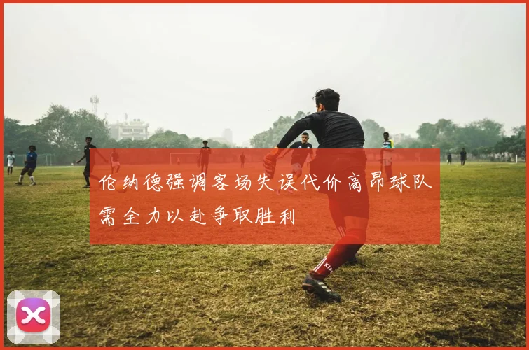 伦纳德强调客场失误代价高昂球队需全力以赴争取胜利