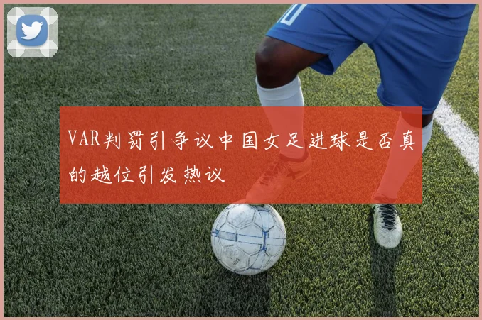 VAR判罚引争议中国女足进球是否真的越位引发热议