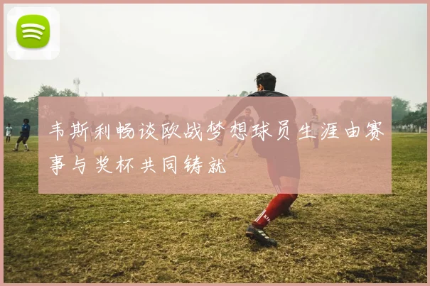 韦斯利畅谈欧战梦想球员生涯由赛事与奖杯共同铸就