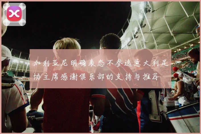 加利亚尼明确表态不参选意大利足协主席感谢俱乐部的支持与推荐