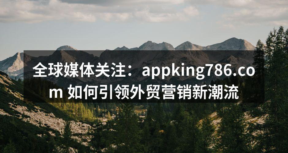 全球媒体关注：appking786.com 如何引领外贸营销新潮流